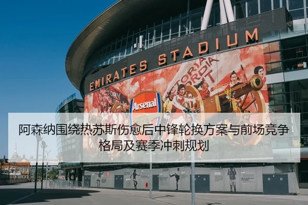 阿森纳围绕热苏斯伤愈后中锋轮换方案与前场竞争格局及赛季冲刺规划